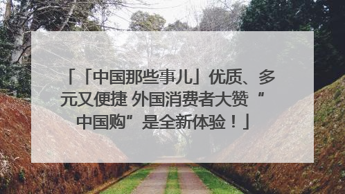 「中国那些事儿」优质、多元又便捷 外国消费者大赞“中国购”是全新体验！
