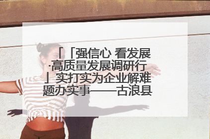 「强信心 看发展·高质量发展调研行」实打实为企业解难题办实事——古浪县优化营商环境助力企业高质量发展见闻