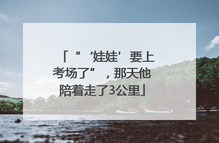 “‘娃娃’要上考场了”，那天他陪着走了3公里