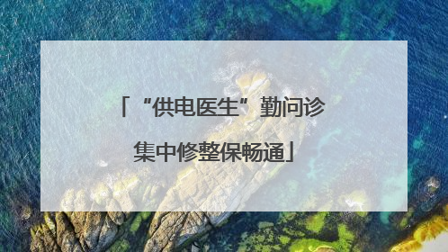 “供电医生”勤问诊 集中修整保畅通