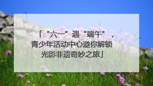 “六一”遇“端午”，青少年活动中心邀你解锁光影非遗奇妙之旅