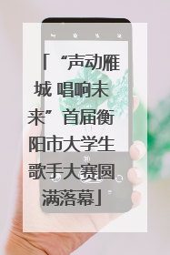 “声动雁城 唱响未来”首届衡阳市大学生歌手大赛圆满落幕