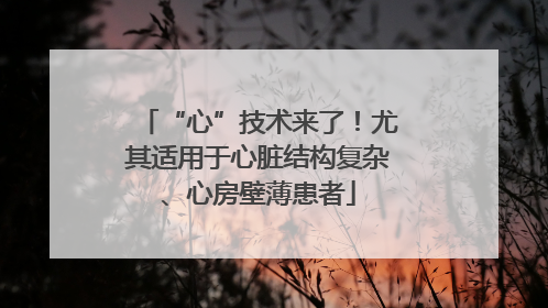 “心”技术来了！尤其适用于心脏结构复杂、心房壁薄患者