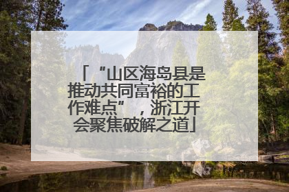 “山区海岛县是推动共同富裕的工作难点”，浙江开会聚焦破解之道