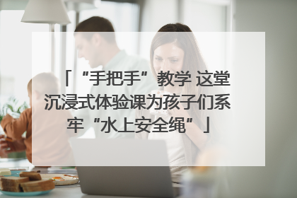 “手把手”教学 这堂沉浸式体验课为孩子们系牢“水上安全绳”