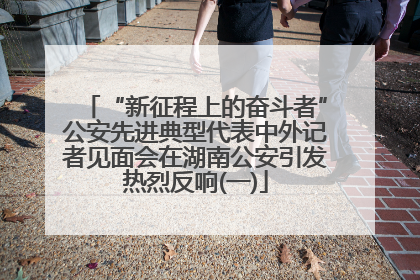 “新征程上的奋斗者”公安先进典型代表中外记者见面会在湖南公安引发热烈反响(一)