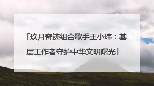 玖月奇迹组合歌手王小玮：基层工作者守护中华文明曙光