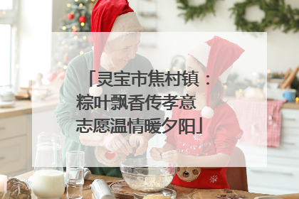 灵宝市焦村镇：粽叶飘香传孝意 志愿温情暖夕阳