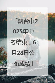 烟台市2025年中考结束，6月28日公布成绩