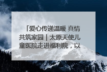 爱心传递温暖 真情共筑家园｜太原天使儿童医院走进福利院，以爱守护童真笑颜！