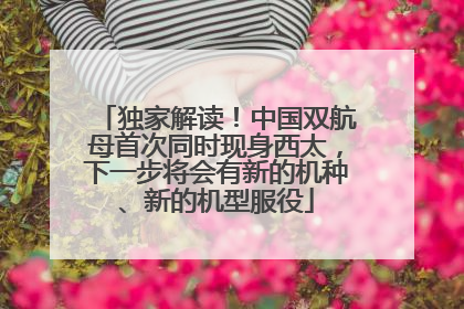 独家解读！中国双航母首次同时现身西太，下一步将会有新的机种、新的机型服役