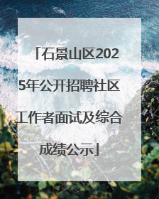 石景山区2025年公开招聘社区工作者面试及综合成绩公示