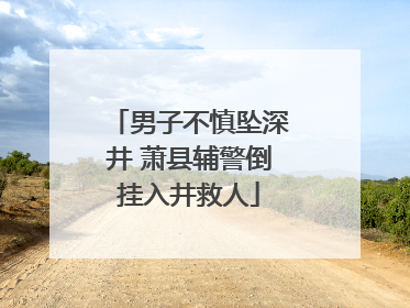 男子不慎坠深井 萧县辅警倒挂入井救人