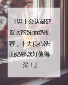 男士公认最建议买的洗面奶推荐，十大良心洗面奶哪款好值得买！