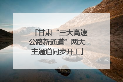 甘肃“三大高速公路新通道”两大主通道同步开工