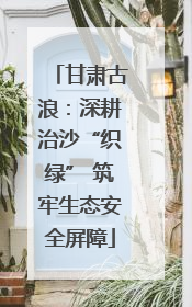 甘肃古浪：深耕治沙“织绿” 筑牢生态安全屏障