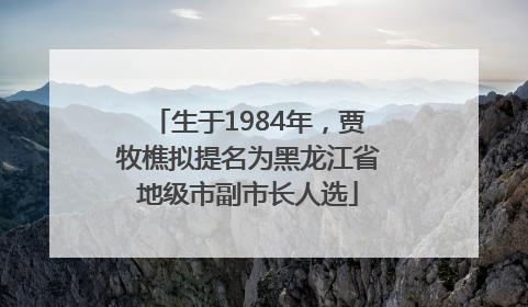 生于1984年，贾牧樵拟提名为黑龙江省地级市副市长人选