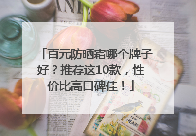 百元防晒霜哪个牌子好？推荐这10款，性价比高口碑佳！