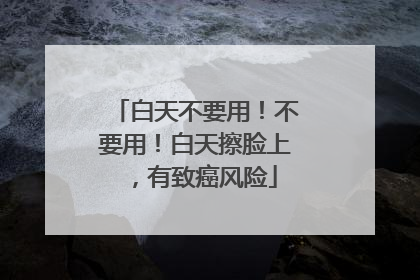 白天不要用！不要用！白天擦脸上，有致癌风险