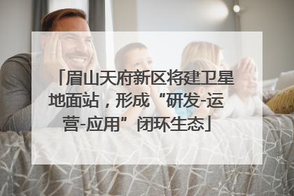 眉山天府新区将建卫星地面站，形成“研发-运营-应用”闭环生态