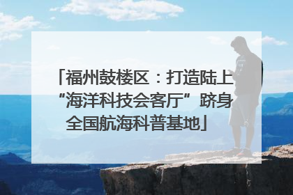 福州鼓楼区：打造陆上“海洋科技会客厅”跻身全国航海科普基地