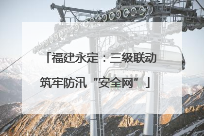 福建永定：三级联动筑牢防汛“安全网”