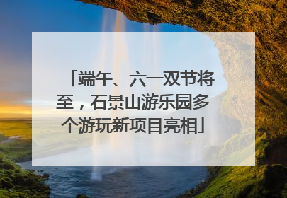 端午、六一双节将至，石景山游乐园多个游玩新项目亮相