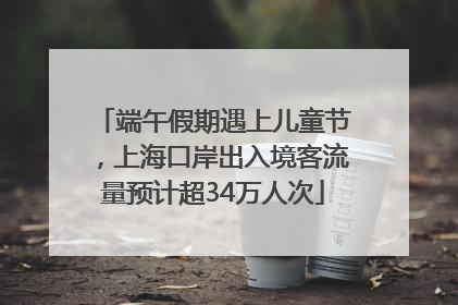 端午假期遇上儿童节，上海口岸出入境客流量预计超34万人次