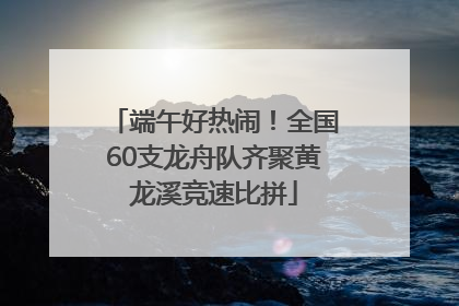 端午好热闹！全国60支龙舟队齐聚黄龙溪竞速比拼
