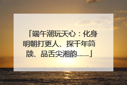 端午潮玩天心：化身明朝打更人、探千年简牍、品舌尖湘韵……