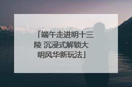端午走进明十三陵 沉浸式解锁大明风华新玩法