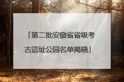 第二批安徽省省级考古遗址公园名单揭晓