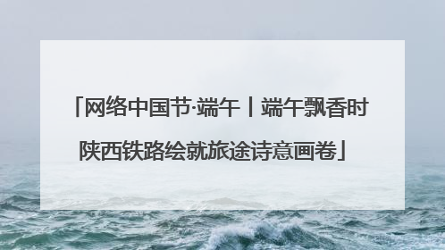 网络中国节·端午丨端午飘香时 陕西铁路绘就旅途诗意画卷
