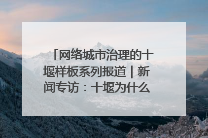 网络城市治理的十堰样板系列报道｜新闻专访：十堰为什么成为“黑马型”城市治理网络维度典型
