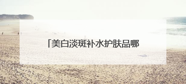 美白淡斑补水护肤品哪个好？中国祛斑十大名牌合集，榜一安全有效