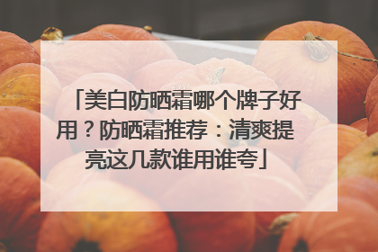 美白防晒霜哪个牌子好用？防晒霜推荐：清爽提亮这几款谁用谁夸
