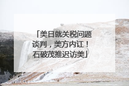 美日就关税问题谈判，美方内讧！石破茂推迟访美