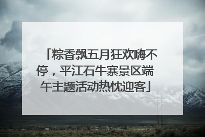 粽香飘五月狂欢嗨不停，平江石牛寨景区端午主题活动热忱迎客