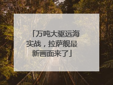 万吨大驱远海实战，拉萨舰最新画面来了