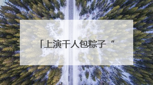 上演千人包粽子“大场面”！青岛市“我们的节日•端午”主题活动启幕