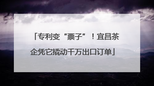 专利变“票子”！宜昌茶企凭它撬动千万出口订单