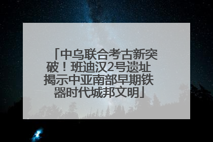 中乌联合考古新突破！班迪汉2号遗址揭示中亚南部早期铁器时代城邦文明