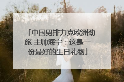 中国男排力克欧洲劲旅 主帅海宁：这是一份最好的生日礼物