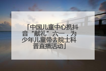 中国儿童中心携抖音“献礼”六一，为少年儿童带去院士科普直播活动