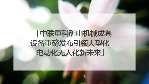 中联重科矿山机械成套设备重磅发布引领大型化电动化无人化新未来