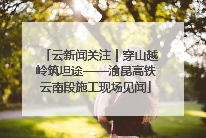 云新闻关注｜穿山越岭筑坦途——渝昆高铁云南段施工现场见闻