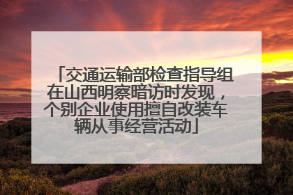 交通运输部检查指导组在山西明察暗访时发现，个别企业使用擅自改装车辆从事经营活动