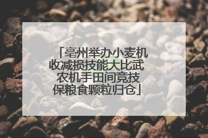 亳州举办小麦机收减损技能大比武 农机手田间竞技保粮食颗粒归仓