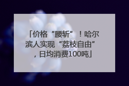 价格“腰斩”！哈尔滨人实现“荔枝自由”，日均消费100吨