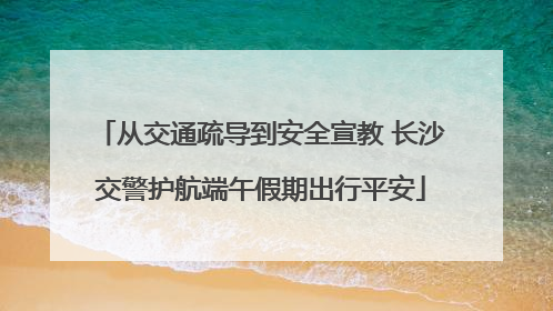 从交通疏导到安全宣教 长沙交警护航端午假期出行平安